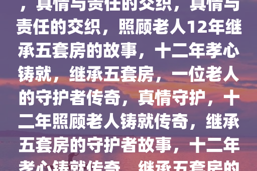 照顾老人12年继承北京五套房，真情与责任的交织，真情与责任的交织，照顾老人12年继承五套房的故事，十二年孝心铸就，继承五套房，一位老人的守护者传奇，真情守护，十二年照顾老人铸就传奇，继承五套房的守护者故事，十二年孝心铸就传奇，继承五套房的真情守护者故事