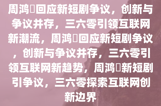 周鸿祎回应新短剧争议，创新与争议并存，三六零引领互联网新潮流，周鸿祎回应新短剧争议，创新与争议并存，三六零引领互联网新趋势，周鸿祎新短剧引争议，三六零探索互联网创新边界