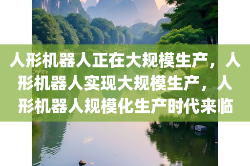 人形机器人正在大规模生产，人形机器人实现大规模生产，人形机器人规模化生产时代来临