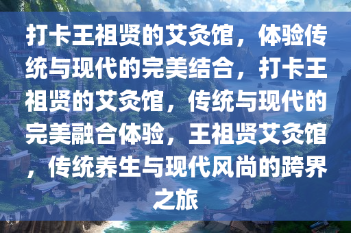 打卡王祖贤的艾灸馆，体验传统与现代的完美结合，打卡王祖贤的艾灸馆，传统与现代的完美融合体验，王祖贤艾灸馆，传统养生与现代风尚的跨界之旅