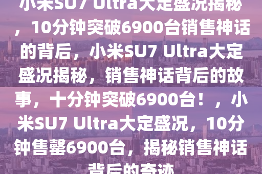 小米SU7 Ultra大定盛况揭秘，10分钟突破6900台销售神话的背后，小米SU7 Ultra大定盛况揭秘，销售神话背后的故事，十分钟突破6900台！，小米SU7 Ultra大定盛况，10分钟售罄6900台，揭秘销售神话背后的奇迹