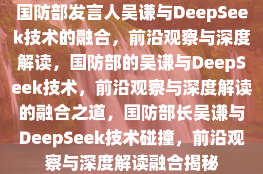 国防部发言人吴谦与DeepSeek技术的融合，前沿观察与深度解读，国防部的吴谦与DeepSeek技术，前沿观察与深度解读的融合之道，国防部长吴谦与DeepSeek技术碰撞，前沿观察与深度解读融合揭秘