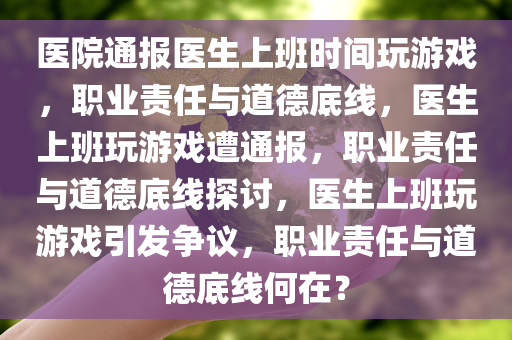 医院通报医生上班时间玩游戏，职业责任与道德底线，医生上班玩游戏遭通报，职业责任与道德底线探讨，医生上班玩游戏引发争议，职业责任与道德底线何在？