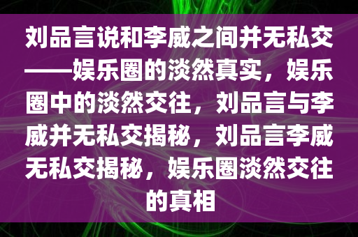 刘品言说和李威之间并无私交——娱乐圈的淡然真实，娱乐圈中的淡然交往，刘品言与李威并无私交揭秘，刘品言李威无私交揭秘，娱乐圈淡然交往的真相