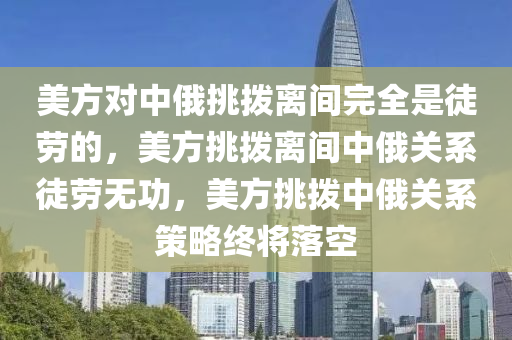 美方对中俄挑拨离间完全是徒劳的，美方挑拨离间中俄关系徒劳无功，美方挑拨中俄关系策略终将落空