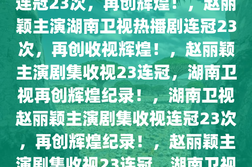 湖南卫视赵丽颖热播剧收视率连冠23次，再创辉煌！，赵丽颖主演湖南卫视热播剧连冠23次，再创收视辉煌！，赵丽颖主演剧集收视23连冠，湖南卫视再创辉煌纪录！，湖南卫视赵丽颖主演剧集收视连冠23次，再创辉煌纪录！，赵丽颖主演剧集收视23连冠，湖南卫视收视辉煌再续！