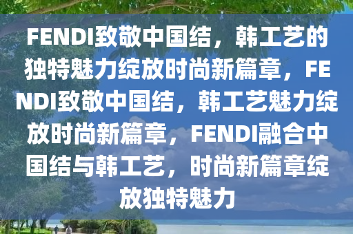 FENDI致敬中国结，韩工艺的独特魅力绽放时尚新篇章，F(xiàn)ENDI致敬中国结，韩工艺魅力绽放时尚新篇章，F(xiàn)ENDI融合中国结与韩工艺，时尚新篇章绽放独特魅力