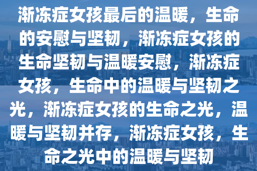 渐冻症女孩最后的温暖，生命的安慰与坚韧，渐冻症女孩的生命坚韧与温暖安慰，渐冻症女孩，生命中的温暖与坚韧之光，渐冻症女孩的生命之光，温暖与坚韧并存，渐冻症女孩，生命之光中的温暖与坚韧