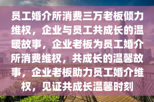 员工婚介所消费三万老板倾力维权，企业与员工共成长的温暖故事，企业老板为员工婚介所消费维权，共成长的温馨故事，企业老板助力员工婚介维权，见证共成长温馨时刻