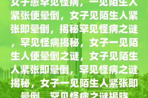 女子患罕见怪病，一见陌生人紧张便晕倒，女子见陌生人紧张即晕倒，揭秘罕见怪病之谜，罕见怪病揭秘，女子一见陌生人便晕倒之谜，女子见陌生人紧张即晕倒，罕见怪病之谜揭秘，女子一见陌生人紧张即晕倒，罕见怪病之谜揭晓