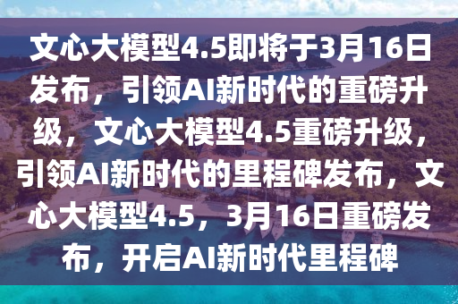 文心大模型4.5即将于3月16日发布，引领AI新时代的重磅升级，文心大模型4.5重磅升级，引领AI新时代的里程碑发布，文心大模型4.5，3月16日重磅发布，开启AI新时代里程碑