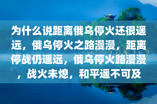 为什么说距离俄乌停火还很遥远，俄乌停火之路漫漫，距离停战仍遥远，俄乌停火路漫漫，战火未熄，和平遥不可及