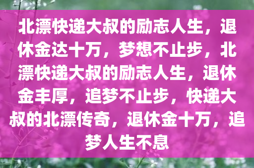 北漂快递大叔的励志人生，退休金达十万，梦想不止步，北漂快递大叔的励志人生，退休金丰厚，追梦不止步，快递大叔的北漂传奇，退休金十万，追梦人生不息