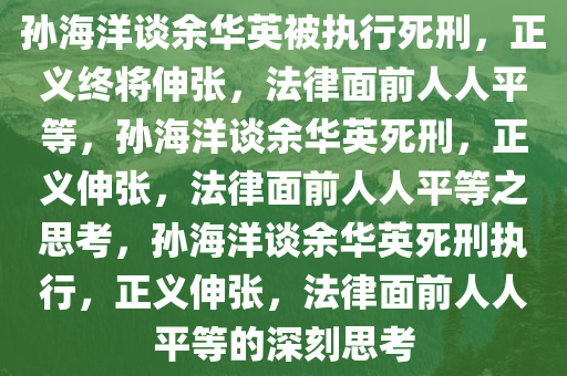 孙海洋谈余华英被执行死刑，正义终将伸张，法律面前人人平等，孙海洋谈余华英死刑，正义伸张，法律面前人人平等之思考，孙海洋谈余华英死刑执行，正义伸张，法律面前人人平等的深刻思考