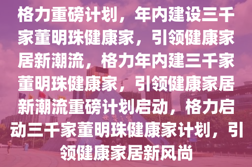 格力重磅计划，年内建设三千家董明珠健康家，引领健康家居新潮流，格力年内建三千家董明珠健康家，引领健康家居新潮流重磅计划启动，格力启动三千家董明珠健康家计划，引领健康家居新风尚