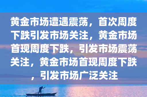 黄金市场遭遇震荡，首次周度下跌引发市场关注，黄金市场首现周度下跌，引发市场震荡关注，黄金市场首现周度下跌，引发市场广泛关注