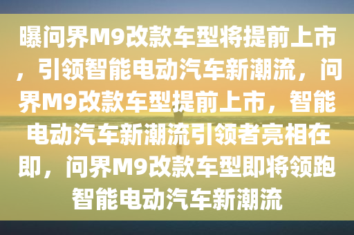 曝问界M9改款车型将提前上市，引领智能电动汽车新潮流，问界M9改款车型提前上市，智能电动汽车新潮流引领者亮相在即，问界M9改款车型即将领跑智能电动汽车新潮流