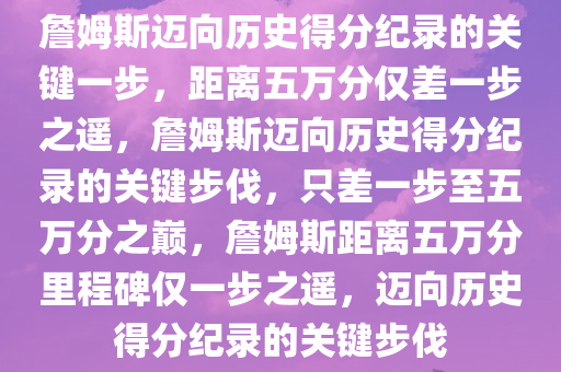 詹姆斯迈向历史得分纪录的关键一步，距离五万分仅差一步之遥，詹姆斯迈向历史得分纪录的关键步伐，只差一步至五万分之巅，詹姆斯距离五万分里程碑仅一步之遥，迈向历史得分纪录的关键步伐