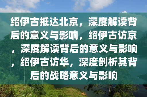 绍伊古抵达北京，深度解读背后的意义与影响，绍伊古访京，深度解读背后的意义与影响，绍伊古访华，深度剖析其背后的战略意义与影响