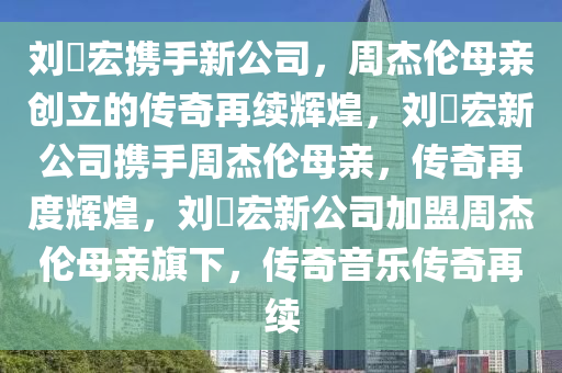 刘畊宏携手新公司，周杰伦母亲创立的传奇再续辉煌，刘畊宏新公司携手周杰伦母亲，传奇再度辉煌，刘畊宏新公司加盟周杰伦母亲旗下，传奇音乐传奇再续