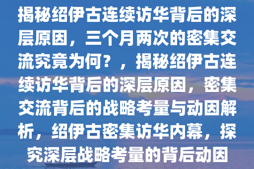 揭秘绍伊古连续访华背后的深层原因，三个月两次的密集交流究竟为何？，揭秘绍伊古连续访华背后的深层原因，密集交流背后的战略考量与动因解析，绍伊古密集访华内幕，探究深层战略考量的背后动因