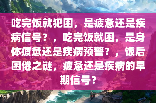 吃完饭就犯困，是疲惫还是疾病信号？，吃完饭就困，是身体疲惫还是疾病预警？，饭后困倦之谜，疲惫还是疾病的早期信号？