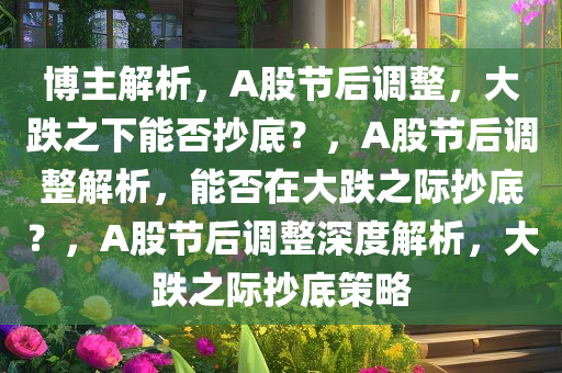 博主解析，A股节后调整，大跌之下能否抄底？，A股节后调整解析，能否在大跌之际抄底？，A股节后调整深度解析，大跌之际抄底策略