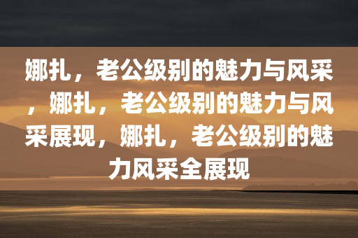 娜扎，老公级别的魅力与风采，娜扎，老公级别的魅力与风采展现，娜扎，老公级别的魅力风采全展现