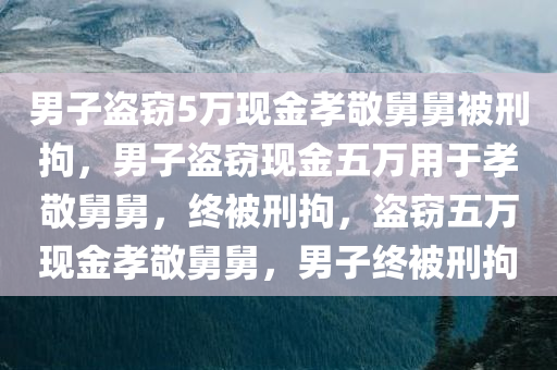 男子盗窃5万现金孝敬舅舅被刑拘，男子盗窃现金五万用于孝敬舅舅，终被刑拘，盗窃五万现金孝敬舅舅，男子终被刑拘