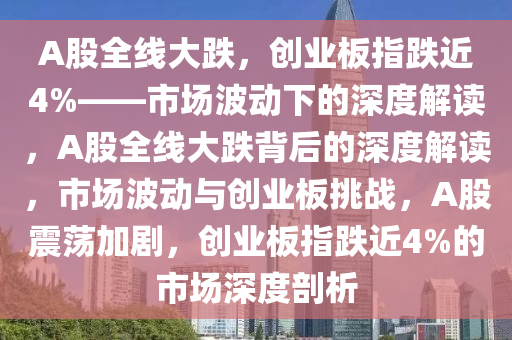 A股全线大跌，创业板指跌近4%——市场波动下的深度解读，A股全线大跌背后的深度解读，市场波动与创业板挑战，A股震荡加剧，创业板指跌近4%的市场深度剖析