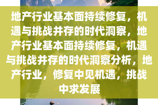 地产行业基本面持续修复，机遇与挑战并存的时代洞察，地产行业基本面持续修复，机遇与挑战并存的时代洞察分析，地产行业，修复中见机遇，挑战中求发展