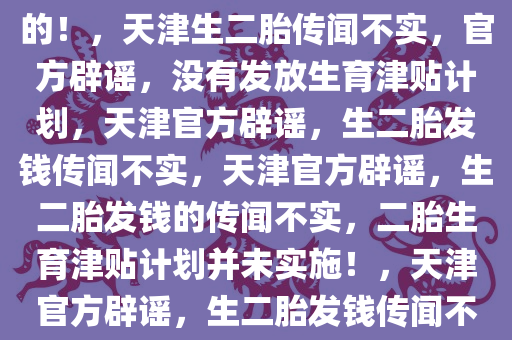 关于天津生二胎发钱的传闻，假的！，天津生二胎传闻不实，官方辟谣，没有发放生育津贴计划，天津官方辟谣，生二胎发钱传闻不实，天津官方辟谣，生二胎发钱的传闻不实，二胎生育津贴计划并未实施！，天津官方辟谣，生二胎发钱传闻不实