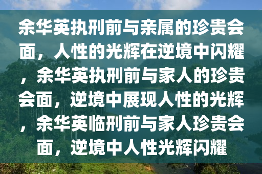 余华英执刑前与亲属的珍贵会面，人性的光辉在逆境中闪耀，余华英执刑前与家人的珍贵会面，逆境中展现人性的光辉，余华英临刑前与家人珍贵会面，逆境中人性光辉闪耀