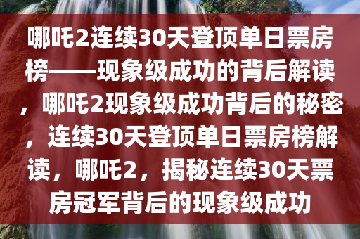 哪吒2连续30天登顶单日票房榜——现象级成功的背后解读，哪吒2现象级成功背后的秘密，连续30天登顶单日票房榜解读，哪吒2，揭秘连续30天票房冠军背后的现象级成功