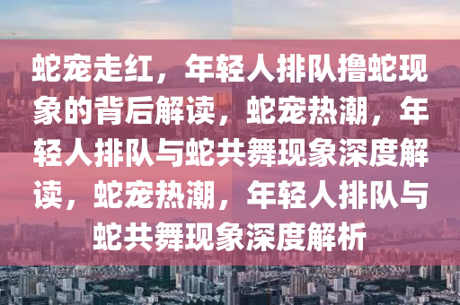 蛇宠走红，年轻人排队撸蛇现象的背后解读，蛇宠热潮，年轻人排队与蛇共舞现象深度解读，蛇宠热潮，年轻人排队与蛇共舞现象深度解析