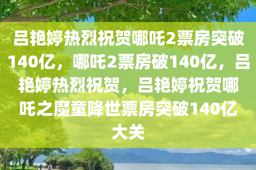 吕艳婷热烈祝贺哪吒2票房突破140亿，哪吒2票房破140亿，吕艳婷热烈祝贺，吕艳婷祝贺哪吒之魔童降世票房突破140亿大关