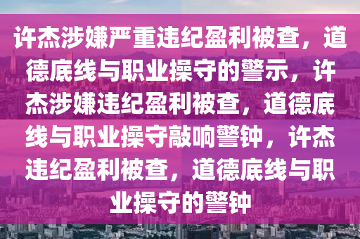 许杰涉嫌严重违纪盈利被查，道德底线与职业操守的警示，许杰涉嫌违纪盈利被查，道德底线与职业操守敲响警钟，许杰违纪盈利被查，道德底线与职业操守的警钟