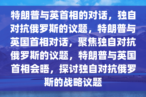 特朗普与英首相的对话，独自对抗俄罗斯的议题，特朗普与英国首相对话，聚焦独自对抗俄罗斯的议题，特朗普与英国首相会晤，探讨独自对抗俄罗斯的战略议题