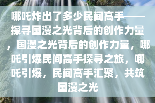 哪吒炸出了多少民间高手——探寻国漫之光背后的创作力量，国漫之光背后的创作力量，哪吒引爆民间高手探寻之旅，哪吒引爆，民间高手汇聚，共筑国漫之光