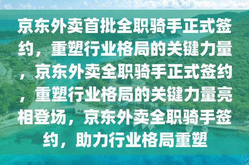 京东外卖首批全职骑手正式签约，重塑行业格局的关键力量，京东外卖全职骑手正式签约，重塑行业格局的关键力量亮相登场，京东外卖全职骑手签约，助力行业格局重塑