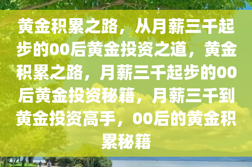 黄金积累之路，从月薪三千起步的00后黄金投资之道，黄金积累之路，月薪三千起步的00后黄金投资秘籍，月薪三千到黄金投资高手，00后的黄金积累秘籍