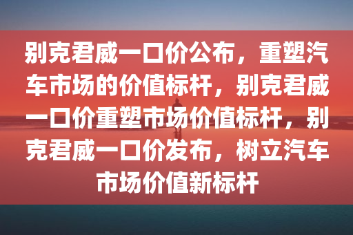 别克君威一口价公布，重塑汽车市场的价值标杆，别克君威一口价重塑市场价值标杆，别克君威一口价发布，树立汽车市场价值新标杆