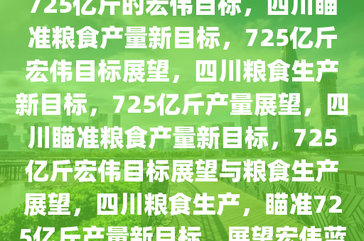 四川粮食产量目标展望，瞄准725亿斤的宏伟目标，四川瞄准粮食产量新目标，725亿斤宏伟目标展望，四川粮食生产新目标，725亿斤产量展望，四川瞄准粮食产量新目标，725亿斤宏伟目标展望与粮食生产展望，四川粮食生产，瞄准725亿斤产量新目标，展望宏伟蓝图