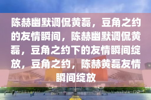 陈赫幽默调侃黄磊，豆角之约的友情瞬间，陈赫幽默调侃黄磊，豆角之约下的友情瞬间绽放，豆角之约，陈赫黄磊友情瞬间绽放