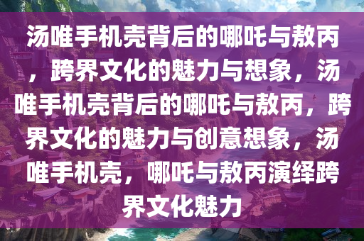 汤唯手机壳背后的哪吒与敖丙，跨界文化的魅力与想象，汤唯手机壳背后的哪吒与敖丙，跨界文化的魅力与创意想象，汤唯手机壳，哪吒与敖丙演绎跨界文化魅力