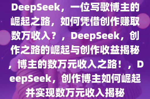 DeepSeek，一位写歌博主的崛起之路，如何凭借创作赚取数万收入？，DeepSeek，创作之路的崛起与创作收益揭秘，博主的数万元收入之路！，DeepSeek，创作博主如何崛起并实现数万元收入揭秘