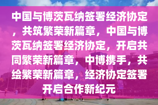 中国与博茨瓦纳签署经济协定，共筑繁荣新篇章，中国与博茨瓦纳签署经济协定，开启共同繁荣新篇章，中博携手，共绘繁荣新篇章，经济协定签署开启合作新纪元