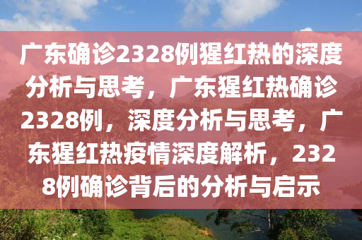 广东确诊2328例猩红热的深度分析与思考，广东猩红热确诊2328例，深度分析与思考，广东猩红热疫情深度解析，2328例确诊背后的分析与启示