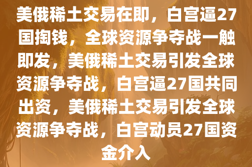 美俄稀土交易在即，白宫逼27国掏钱，全球资源争夺战一触即发，美俄稀土交易引发全球资源争夺战，白宫逼27国共同出资，美俄稀土交易引发全球资源争夺战，白宫动员27国资金介入