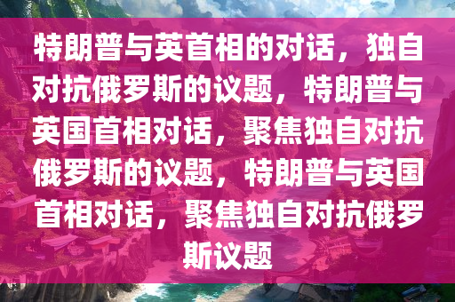 特朗普与英首相的对话，独自对抗俄罗斯的议题，特朗普与英国首相对话，聚焦独自对抗俄罗斯的议题，特朗普与英国首相对话，聚焦独自对抗俄罗斯议题